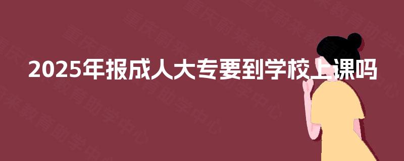 2025年报成人大专要到学校上课吗