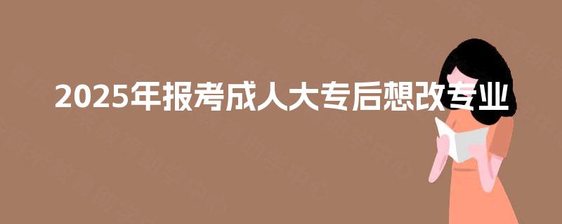 2025年报考成人大专后想改专业 2025年报考成人大专后想改专业