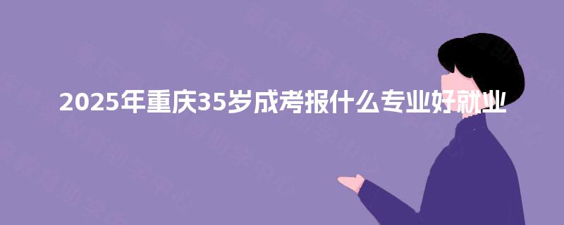 2025年重庆35岁成考报什么专业好就业 2025年重庆35岁成考报什么专业好就业