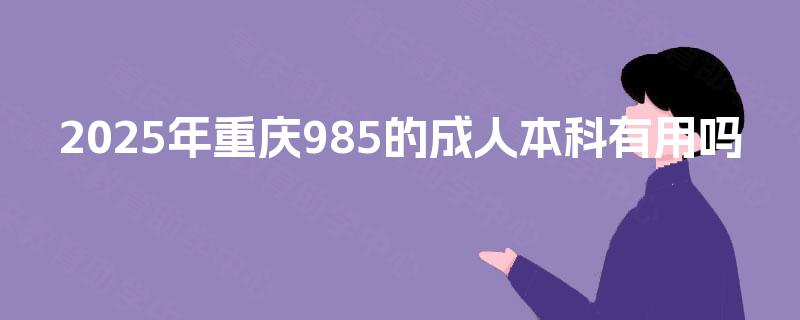 2025年重庆985的成人本科有用吗 2025年重庆985的成人本科有用吗