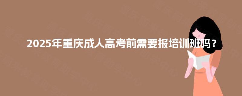 2025年重庆成人高考前需要报培训班吗? 2025年重庆成人高考前需要报培训班吗?