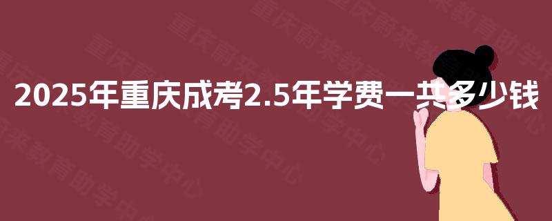 2025年重庆成考2.5年学费一共多少钱 2025年重庆成考2.5年学费一共多少钱