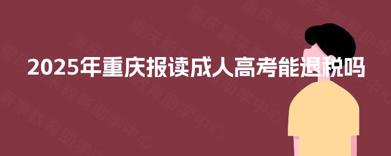 2025年重庆报读成人高考能退税吗 2025年重庆报读成人高考能退税吗