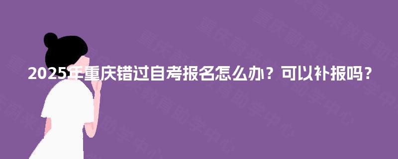2025年重庆错过自考报名怎么办?可以补报吗? 2025年重庆错过自考报名怎么办?可以补报吗?