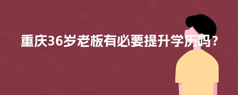 重庆36岁老板有必要提升学历吗? 重庆36岁老板有必要提升学历吗?