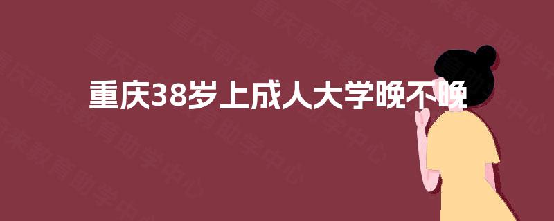 重庆38岁上成人大学晚不晚 重庆38岁上成人大学晚不晚