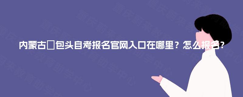 内蒙古‌包头自考报名官网入口在哪里？怎么报名？