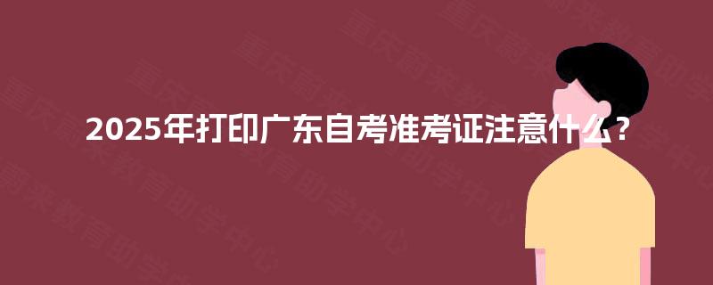 2025年打印广东自考准考证注意什么? 2025年打印广东自考准考证注意什么?