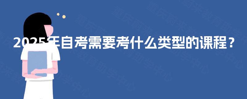 2025年自考需要考什么类型的课程? 2025年自考需要考什么类型的课程?