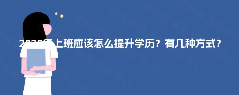2025年上班应该怎么提升学历?有几种方式? 2025年上班应该怎么提升学历?有几种方式?