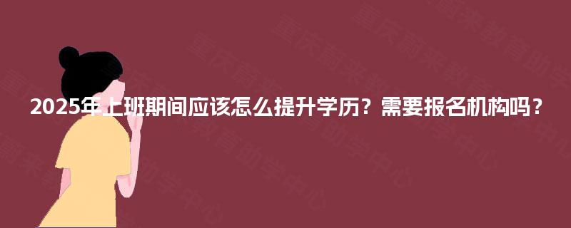 2025年上班期间应该怎么提升学历？需要报名机构吗？