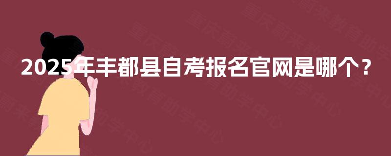 2025年丰都县自考报名官网是哪个? 2025年丰都县自考报名官网是哪个?