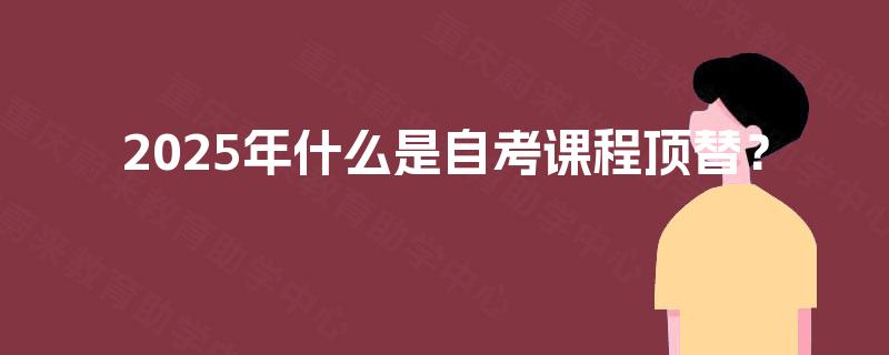 2025年什么是自考课程顶替? 2025年什么是自考课程顶替?