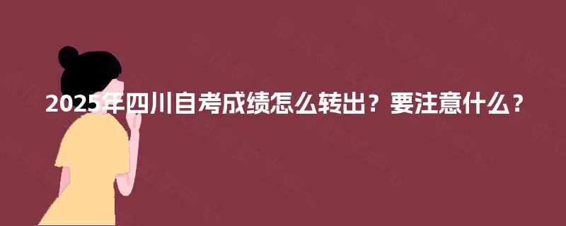 2025年四川自考成绩怎么转出?要注意什么? 2025年四川自考成绩怎么转出?要注意什么?