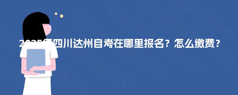 2025年四川达州自考在哪里报名?怎么缴费? 2025年四川达州自考在哪里报名?怎么缴费?