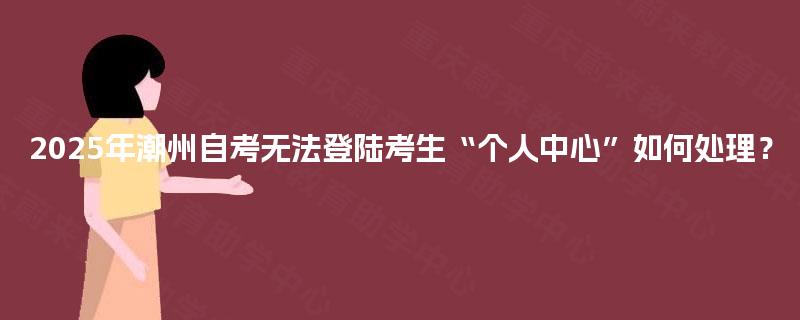 2025年潮州自考无法登陆考生“个人中心”如何处理？