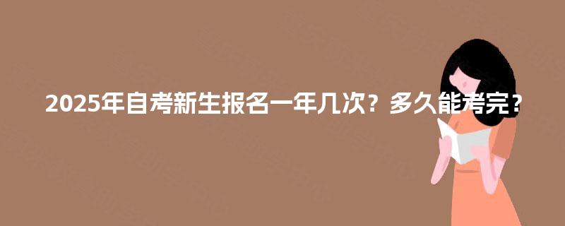 2025年自考新生报名一年几次?多久能考完? 2025年自考新生报名一年几次?多久能考完?
