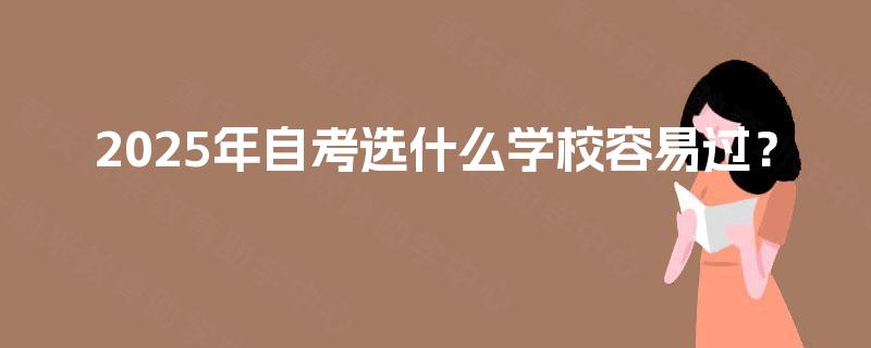 2025年自考选什么学校容易过? 2025年自考选什么学校容易过?