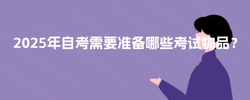 2025年自考需要准备哪些考试物品? 2025年自考需要准备哪些考试物品?