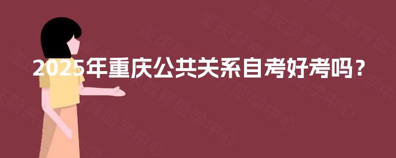 2025年重庆公共关系自考好考吗? 2025年重庆公共关系自考好考吗?
