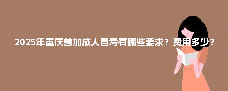 2025年重庆参加成人自考有哪些要求?费用多少? 2025年重庆参加成人自考有哪些要求?费用多少?