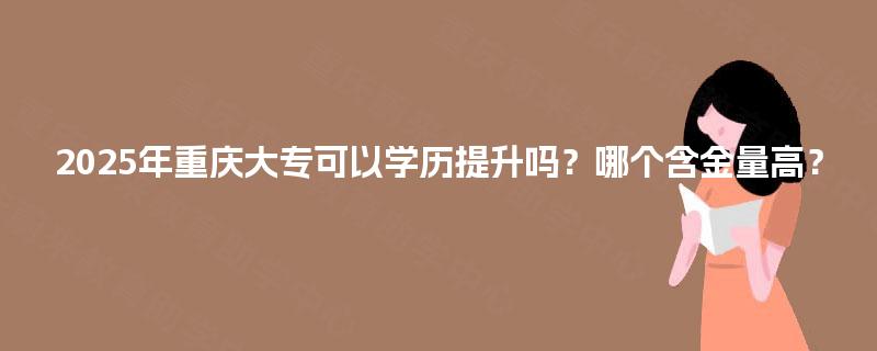 2025年重庆大专可以学历提升吗？哪个含金量高？