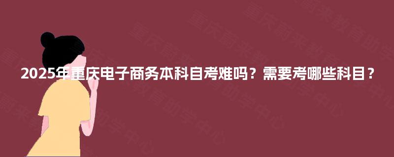 2025年重庆电子商务本科自考难吗？需要考哪些科目？