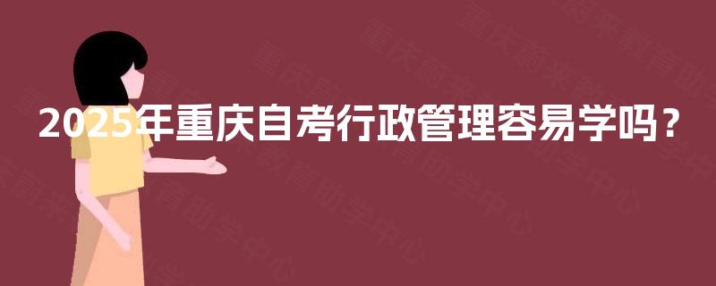 2025年重庆自考行政管理容易学吗? 2025年重庆自考行政管理容易学吗?