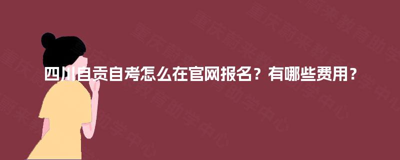 四川自贡自考怎么在官网报名?有哪些费用? 四川自贡自考怎么在官网报名?有哪些费用?