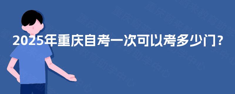 2025年重庆自考一次可以考多少门? 2025年重庆自考一次可以考多少门?