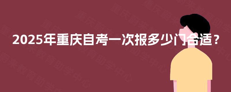 2025年重庆自考一次报多少门合适? 2025年重庆自考一次报多少门合适?