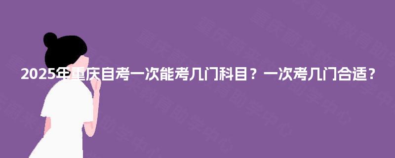 2025年重庆自考一次能考几门科目？一次考几门合适？