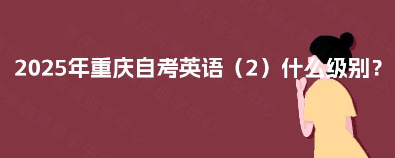 2025年重庆自考英语(2)什么级别? 2025年重庆自考英语(2)什么级别?
