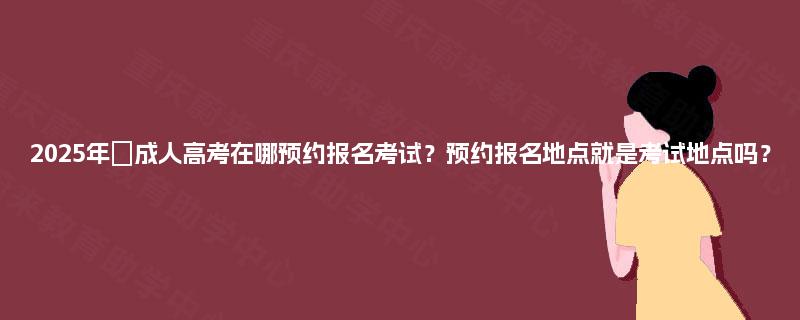 2025年‌成人高考在哪预约报名考试？预约报名地点就是考试地点吗？