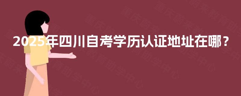 2025年四川自考学历认证地址在哪? 2025年四川自考学历认证地址在哪?