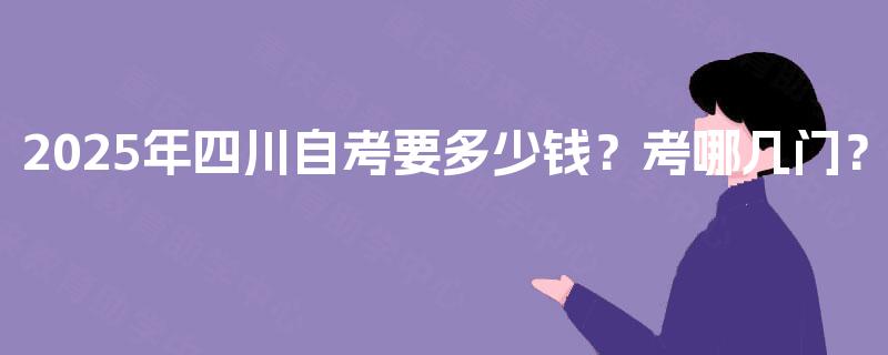 2025年四川自考要多少钱?考哪几门? 2025年四川自考要多少钱?考哪几门?
