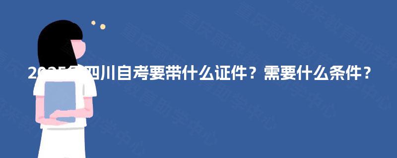2025年四川自考要带什么证件?需要什么条件? 2025年四川自考要带什么证件?需要什么条件?