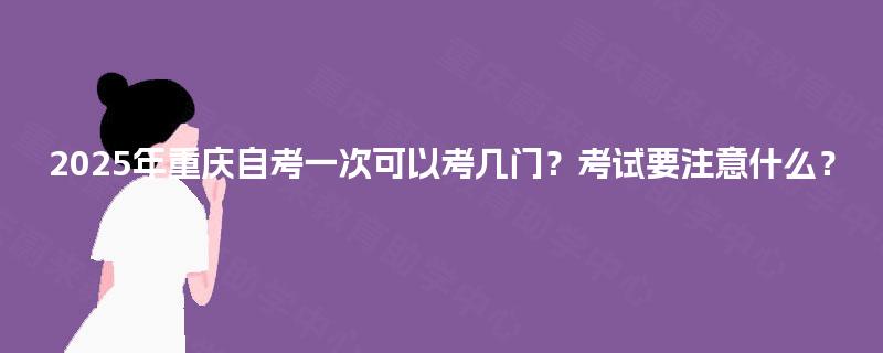 2025年重庆自考一次可以考几门？考试要注意什么？