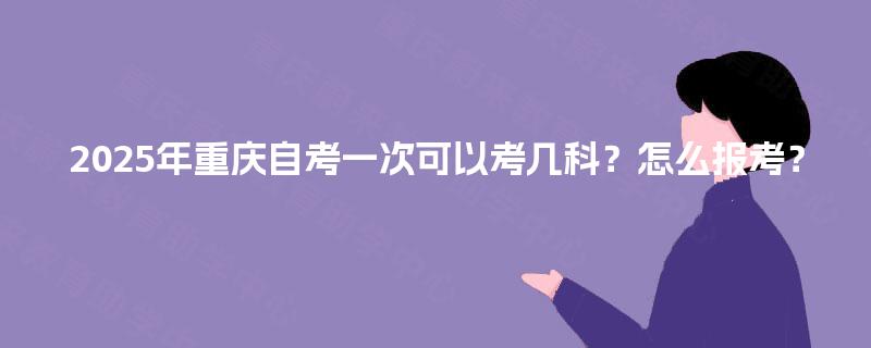 2025年重庆自考一次可以考几科?怎么报考? 2025年重庆自考一次可以考几科?怎么报考?