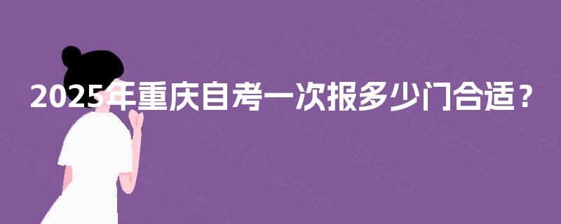 2025年重庆自考一次报多少门合适? 2025年重庆自考一次报多少门合适?
