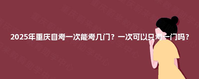 2025年重庆自考一次能考几门?一次可以只考一门吗? 2025年重庆自考一次能考几门?一次可以只考一门吗?