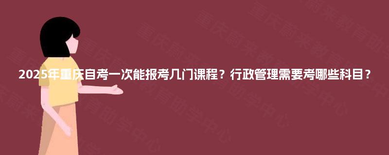 2025年重庆自考一次能报考几门课程？行政管理需要考哪些科目？