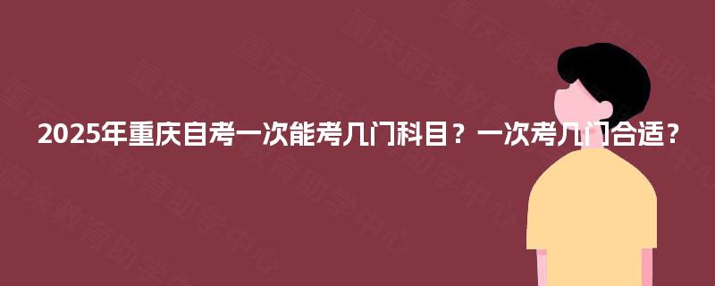 2025年重庆自考一次能考几门科目？一次考几门合适？