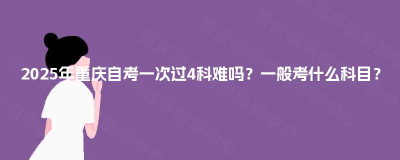2025年重庆自考一次过4科难吗？一般考什么科目？