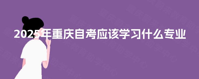 2025年重庆自考应该学习什么专业 2025年重庆自考应该学习什么专业