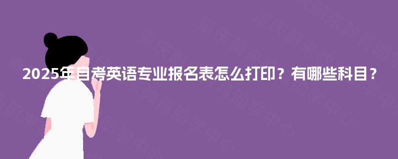2025年自考英语专业报名表怎么打印?有哪些科目? 2025年自考英语专业报名表怎么打印?有哪些科目?