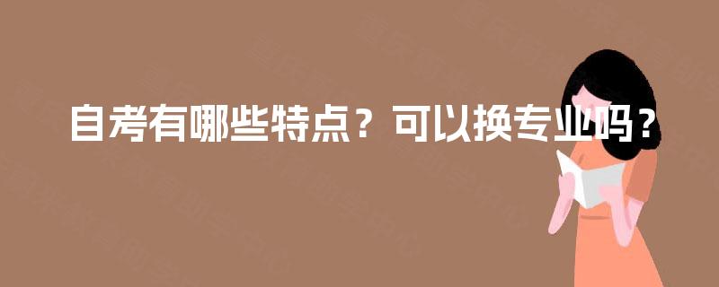 自考有哪些特点?可以换专业吗? 自考有哪些特点?可以换专业吗?