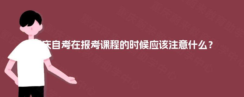 重庆自考在报考课程的时候应该注意什么? 重庆自考在报考课程的时候应该注意什么?