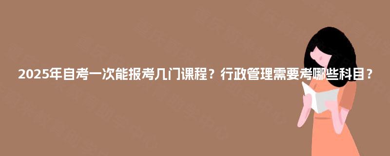 2025年自考一次能报考几门课程？行政管理需要考哪些科目？