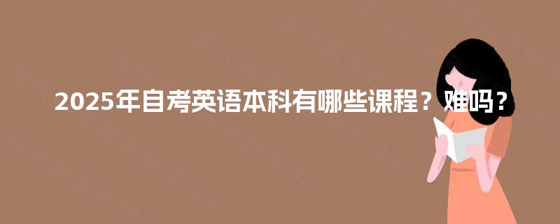 2025年自考英语本科有哪些课程?难吗? 2025年自考英语本科有哪些课程?难吗?